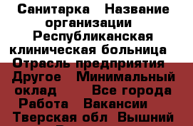 Санитарка › Название организации ­ Республиканская клиническая больница › Отрасль предприятия ­ Другое › Минимальный оклад ­ 1 - Все города Работа » Вакансии   . Тверская обл.,Вышний Волочек г.